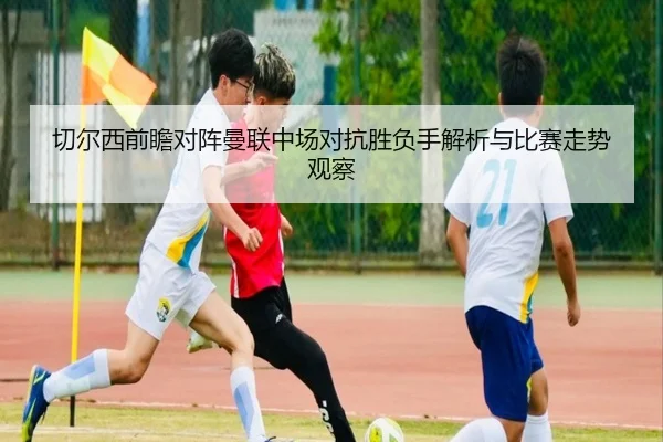 切尔西前瞻对阵曼联中场对抗胜负手解析与比赛走势观察