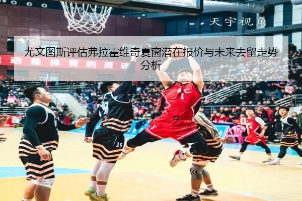 尤文图斯评估弗拉霍维奇夏窗潜在报价与未来去留走势分析
