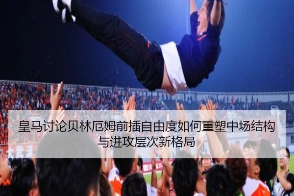 皇马讨论贝林厄姆前插自由度如何重塑中场结构与进攻层次新格局